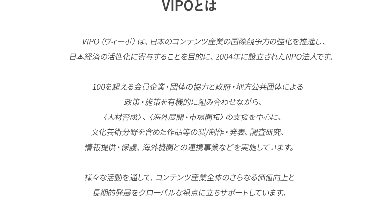 VIPO（ヴィーポ）は、日本のコンテンツ産業の国際競争力の強化を推進し、日本経済の活性化に寄与することを目的に、2004年に設立されたNPO法人です。100を超える会員企業・団体の協力と政府・地方公共団体による政策・施策を有機的に組み合わせながら、〈人材育成〉、〈海外展開・市場開拓〉の支援を中心に、文化芸術分野を含めた作品等の製/制作・発表、調査研究、情報提供・保護、海外機関との連携事業などを実施しています。様々な活動を通して、コンテンツ産業全体のさらなる価値向上と長期的発展をグローバルな視点に立ちサポートしています。
